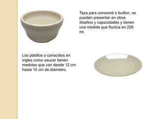 Taza para consomé o buillon, se
pueden presentar en otros
diseños y capacidades y tienen
una medida que fluctúa en 226
ml.
Los platillos o conocidos en
ingles como saucer tienen
medidas que van desde 12 cm
hasta 15 cm de diámetro.
 