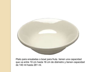 Plato para ensaladas o bowl para fruta tienen una capacidad
que va entre 10 cm hasta 16 cm de diámetro y tienen capacidad
de 140 ml hasta 281 ml.
 