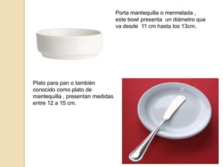 Porta mantequilla o mermelada ,
este bowl presenta un diámetro que
va desde 11 cm hasta los 13cm.
Plato para pan o también
conocido como plato de
mantequilla , presentan medidas
entre 12 a 15 cm.
 