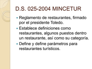 D.S. 025-2004 MINCETUR
 Reglamento de restaurantes, firmado
por el presidente Toledo.
 Establece definiciones como
restaurantes, algunos puestos dentro
un restaurante, así como su categoría.
 Define y define parámetros para
restaurantes turísticos.
 