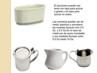 El azucarero pueden ser
tanto con tapa para azúcar
a granel y sin tapa para
azúcar en sobre.
Las cremeras pueden ser de
metal, plasticos y porcelana,
las medidas fluctuan entr 3.5
Oz y 5.5 Oz.En el caso de
metal son de acero inoxidable
y sus medidas fluctuan entre
3.5 Oz hasta 10 Oz.
 