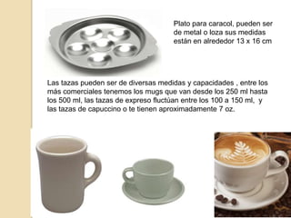 Plato para caracol, pueden ser
de metal o loza sus medidas
están en alrededor 13 x 16 cm
Las tazas pueden ser de diversas medidas y capacidades , entre los
más comerciales tenemos los mugs que van desde los 250 ml hasta
los 500 ml, las tazas de expreso fluctúan entre los 100 a 150 ml, y
las tazas de capuccino o te tienen aproximadamente 7 oz.
 