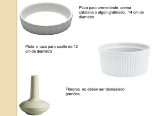 Plato para creme brule, crema
catalana o algún gratinado, 14 cm de
diametro
Plato o taza para soufle de 12
cm de diámetro
Floreros no deben ser demasiado
grandes.
 