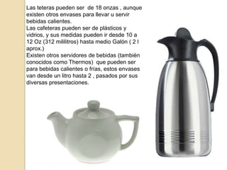 Las teteras pueden ser de 18 onzas , aunque
existen otros envases para llevar u servir
bebidas calientes.
Las cafeteras pueden ser de plásticos y
vidrios, y sus medidas pueden ir desde 10 a
12 Oz (312 mililitros) hasta medio Galón ( 2 l
aprox.)
Existen otros servidores de bebidas (también
conocidos como Thermos) que pueden ser
para bebidas calientes o frías, estos envases
van desde un litro hasta 2 , pasados por sus
diversas presentaciones.
 
