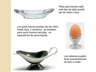 Plato para banana split,
este tipo de plato puede
ser de vidrio o loza.
Los porta huevos pueden ser de vidrio,
metal, loza, y cerámica , se emplean
para servir huevos hervidos, en
especial los de yema liquida.
Las salseras pueden
tener presentaciones
de loza o metal.
 