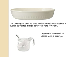Las fuentes para servir en mesa pueden tener diversas medidas y
pueden ser hechas de loza, cerámica o vidrio refractario.
La queseras pueden ser de
plástico, vidrio o cerámica.
 