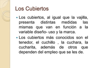 Los Cubiertos
 Los cubiertos, al igual que la vajilla,
presenta distintas medidas las
mismas que van en función a la
variable diseño- uso y la marca.
 Los cubiertos más conocidos son el
tenedor, el cuchillo , la cuchara, la
cucharita, además de otros que
dependen del empleo que se les de.
 