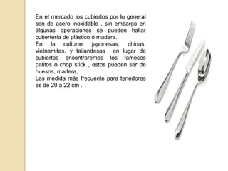 En el mercado los cubiertos por lo general
son de acero inoxidable , sin embargo en
algunas operaciones se pueden hallar
cubertería de plástico ó madera.
En la culturas japonesas, chinas,
vietnamitas, y tailandesas en lugar de
cubiertos encontraremos los famosos
palitos o chop stick , estos pueden ser de
huesos, madera,
Las medida más frecuente para tenedores
es de 20 a 22 cm .
 