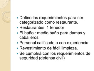  Define los requerimientos para ser
categorizado como restaurante.
 Restaurantes 1 tenedor
 El baño : medio baño para damas y
caballeros
 Personal calificado o con experiencia.
 Revestimiento de fácil limpieza.
 Se cumplirá con los requerimientos de
seguridad (defensa civil)
 