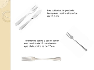 Los cubiertos de pescado
tienen una medida alrededor
de 18.5 cm
Tenedor de postre o pastel tienen
una medida de 13 cm mientras
que el de postre es de 17 cm.
 