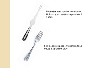 El tenedor para caracol mide aprox
11.5 cm, y se caracteriza por tener 2
puntas.
Los tenedores pueden tener medidas
de 22 a 23 cm de largo.
 