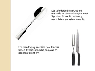 Los tenedores de servicio de
ensalada se caracterizan por tener
3 puntas, forma de cuchara y
medir 24 cm aproximadamente.
Los tenedores y cuchillos para trinchar
tienen diversas medidas pero van en
alrededor de 24 cm
 