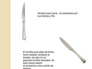Tenedor para carne , se caracteriza por
sus dientes y filo.
El cuchillo para plato de fondo,
tiene medidas similares al
tenedor, en este no se
presenta los filos dentados. En
este mismo diseño
encontramos a los cuchillo de
 