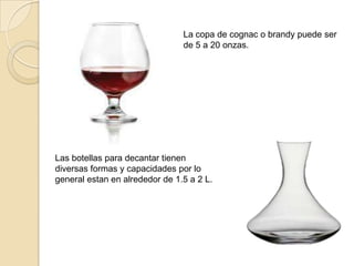 La copa de cognac o brandy puede ser
de 5 a 20 onzas.
Las botellas para decantar tienen
diversas formas y capacidades por lo
general estan en alrededor de 1.5 a 2 L.
 