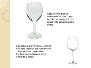 Copa de vino blanco
reserva de 12.5 oz, pero
tambien se encuentran en
copas más pequeñas de 5
onzas.
Las copas para vino tinto , cuando
son para reservas los hallamos en
15 oz mientras que existen
tambien en medidas menores
como de 6 onzas.
 