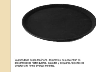 Las bandejas deben tener anti- deslizantes, se encuentran en
presentaciones rectangulares, ovaladas y circulares, teniendo de
acuerdo a la forma diversas medidas.
 