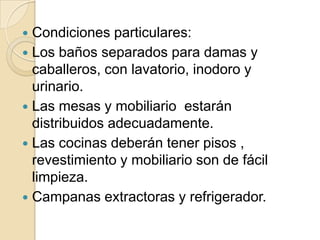  Condiciones particulares:
 Los baños separados para damas y
caballeros, con lavatorio, inodoro y
urinario.
 Las mesas y mobiliario estarán
distribuidos adecuadamente.
 Las cocinas deberán tener pisos ,
revestimiento y mobiliario son de fácil
limpieza.
 Campanas extractoras y refrigerador.
 