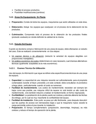  Facilitar el proceso productivo.
 Posibilitar modificaciones.(cambios)
1.4.2. Áreas De Equipamiento En Planta
 Preparación. Consta de todos los equipos, maquinarias que serán utilizadas en esta área.
 Elaboración. Incluye los equipos que coadyuvan en el proceso de la elaboración de los
productos.
 Culminación. Comprende todo el proceso de la obtención de los productos finales
(producto acabado) en donde definirán la calidad de la misma.
1.4.3. Estudio Del Equipo
Cuando se decide la compra o fabricación de una pieza de equipo, debe efectuarse un estudio
del caso. Este se realizará convenientemente en dos etapas:
 Un examen técnico o de utilización (reducirá la variedad de equipos elegibles con
proporciones manejables).
 Un análisis económico de costos (determinara en caso necesario, cual diversas alternativas
técnicas igualmente aceptables es la más económica).
1.4.3.1. Examen Técnico De Utilización
Uso del equipo, la información que sigue se refiere a las especificaciones técnicas de una pieza
de equipos.
 Capacidad. La capacidad de una máquina necesita ser suficientemente para el propósito
contemplado durante el futuro previsible y en este contexto debe consultarse el pronóstico
a largo plazo, particularmente cuando el costo es numeroso.
 Facilidad de mantenimiento. Los costos de mantenimiento necesitan ser siempre tan
bajos como sea posible, una máquina difícil de reparar no solo tendrá un alto costo de
mantenimiento, sino también inducirá a realizar el mantenimiento en forma inapropiada.
 Confiabilidad. La paralización de la planta puede ser costosa y además alteraría las fechas
de entrega, por lo cual es muy importante la confiabilidad del equipo.
 Facilidad de instalación. Este punto se pasa por alto fácilmente, para después descubrir
que las puertas de acceso son demasiados bajas o que la maquinaria nueva excede la
carga permisible sobre el piso durante la instalación.
 Preparación. El tiempo complementario (preparación, desmontaje, limpieza), es más
costoso y reduce el tiempo de operación de la planta.
 