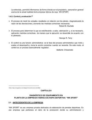 La entrevista, permitirá informarnos de forma directa con el propietario, personal en general
acerca de la actual realidad de la empresa fabrica de ropa WK SPORT.
1.4.5. Control y evaluación15
 El proceso de medir los actuales resultados en relación con los planes, diagnosticando la
razón de las desviaciones y tomando las medidas correctivas necesarias.
Robert B. Buchele
 El proceso para determinar lo que se está llevando a cabo, valorización y, si es necesario,
aplicando medidas correctivas, de manera que la ejecución se desarrolle de acuerdo con
lo planeado.
George R. Terry
 El control es una función administrativa: es la fase del proceso administrativo que mide y
evalúa el desempeño y toma la acción correctiva cuando se necesita. De este modo, el
control es un proceso esencialmente regulador.
Idalberto Chiavenato
15http://www.monograf ias.com/trabajos14/control/control.shtml#def
CAPÍTULO II
DIAGNÓSTICO DE EQUIPAMIENTO EN
PLANTA EN LA EMPRESA FÁBRICA DE ROPA DEPORTIVA “WK SPORT”
2.1. ANTECEDENTES DE LA EMPRESA
“WK SPORT” es una empresa privada dedicada a la elaboración de prendas deportivas. Es
una empresa que pertenece al rubro de la producción donde su administración y
 
