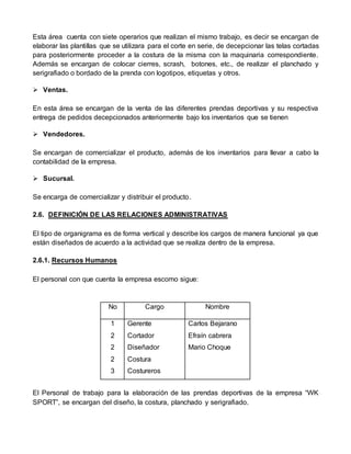 Esta área cuenta con siete operarios que realizan el mismo trabajo, es decir se encargan de
elaborar las plantillas que se utilizara para el corte en serie, de decepcionar las telas cortadas
para posteriormente proceder a la costura de la misma con la maquinaria correspondiente.
Además se encargan de colocar cierres, scrash, botones, etc., de realizar el planchado y
serigrafiado o bordado de la prenda con logotipos, etiquetas y otros.
 Ventas.
En esta área se encargan de la venta de las diferentes prendas deportivas y su respectiva
entrega de pedidos decepcionados anteriormente bajo los inventarios que se tienen
 Vendedores.
Se encargan de comercializar el producto, además de los inventarios para llevar a cabo la
contabilidad de la empresa.
 Sucursal.
Se encarga de comercializar y distribuir el producto.
2.6. DEFINICIÓN DE LAS RELACIONES ADMINISTRATIVAS
El tipo de organigrama es de forma vertical y describe los cargos de manera funcional ya que
están diseñados de acuerdo a la actividad que se realiza dentro de la empresa.
2.6.1. Recursos Humanos
El personal con que cuenta la empresa escomo sigue:
No Cargo Nombre
1
2
2
2
3
Gerente
Cortador
Diseñador
Costura
Costureros
Carlos Bejarano
Efraín cabrera
Mario Choque
El Personal de trabajo para la elaboración de las prendas deportivas de la empresa “WK
SPORT”, se encargan del diseño, la costura, planchado y serigrafiado.
 