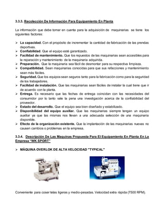 3.3.3. Recolección De Información Para Equipamiento En Planta
La información que debe tomar en cuenta para la adquisición de maquinarias se tiene los
siguientes factores:
 La capacidad. Con el propósito de incrementar la cantidad de fabricación de las prendas
deportivas.
 Confiabilidad. Que el equipo esté garantizado.
 Facilidad de mantenimiento. Que los repuestos de las maquinarias sean accesibles para
la reparación y mantenimiento de la maquinaria adquirida.
 Preparación. Que la maquinaria sea fácil de desmontar para su respectiva limpieza.
 Compatibilidad. Sean maquinarias conocidas para que sus refacciones y mantenimiento
sean más fáciles.
 Seguridad. Que los equipos sean seguros tanto para la fabricación como para la seguridad
de los trabajadores.
 Facilidad de instalación. Que las maquinarias sean fáciles de instalar la cual tiene que ir
de acuerdo con la planta.
 Entrega. Es necesario que las fechas de entrega coincidan con las necesidades del
consumidor por lo tanto vale la pena una investigación acerca de la confiabilidad del
proveedor.
 Estado del desarrollo. Que el equipo sea bien diseñado y estabilizado.
 Disponibilidad del equipo auxiliar. Que las maquinarias siempre tengan un equipo
auxiliar ya que las mismas nos llevan a una adecuada selección de una maquinaria
disponible.
 Efecto de la organización existente. Que la implantación de las maquinarias nuevas no
causen cambios o problemas en la empresa.
3.3.4. Descripción De Las Maquinas Propuesta Para El Equipamiento En Planta En La
Empresa “WK SPORT”
 MÁQUINA OVERLOK DE ALTA VELOCIDAD "TYPICAL"
Conveniente para coser telas ligeras y medio-pesadas. Velocidad extra rápida (7500 RPM).
 