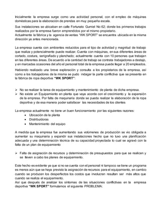 Inicialmente la empresa surge como una actividad personal, con el empleo de máquinas
domésticas para la elaboración de prendas en muy pequeña escala.
Sus instalaciones se ubicaban en calle Fortunato Gumiel No 62; donde los primeros trabajos
realizados por la empresa fueron emprendidos por el mismo propietario.
Actualmente la fábrica y la agencia de ventas “WK SPORT” se encuentra ubicada en la misma
dirección ya antes mencionada.
La empresa cuenta con ambientes reducidos para el tipo de actividad y magnitud de trabajo
que realiza y potencialmente puede realizar. Cuenta con máquinas, en sus diferentes áreas de
cortado, costura, serigrafiado y planchado; actualmente cuenta con 10 personas que trabajan
en las diferentes áreas. De acuerdo a la cantidad de trabajo se contrata trabajadores a destajo,
y en marcadas ocasiones del año el personal total de la empresa puede llegar a 20 empleados.
Habiendo realizado una breve exploración y consulta a los propietarios de la empresa, así
como a los trabajadores de la misma se pudo indagar la parte conflictiva que se presenta en
la fábrica de ropa deportiva “WK SPORT”:
 No se realizar la tarea de equipamiento y mantenimiento de planta de dicha empresa.
 No existe un Equipamiento en planta que vaya acorde con el crecimiento y la expansión
de la empresa. Por falta de maquinaria donde se pueda realizar la elaboración de la ropa
deportiva y de esa manera poder satisfacer las necesidades de los clientes
La empresa actualmente no tiene un buen funcionamiento por las siguientes razones:
 Ubicación de la planta
 Distribuidoras
 Mantenimiento del equipo
A medida que la empresa fue aumentando sus volúmenes de producción se vio obligada a
aumentar su maquinaria y expandir sus instalaciones hecho que no tuvo una planificación
adecuada y una determinación técnica de su capacidad proyectada lo cual se agravó con la
falta de un plan de equipamiento
 Falta de asignación de recursos y determinación de presupuestos para que se realicen y
se lleven a cabo los planes de equipamiento.
Este hecho es evidente ya que si no se cuenta con el personal ni tampoco se tiene un programa
es menos aún que se haya previsto la asignación de recursos para el equipamiento, en cambio
cuando se producen los desperfectos los costos que involucran resultan ser más altos que
cuando se realiza el equipamiento.
Así que después de analizar los síntomas de las situaciones conflictivas en la empresa
deportiva “WK SPORT” formulamos el siguiente PROBLEMA:
 