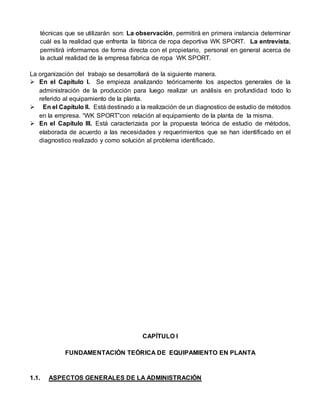 técnicas que se utilizarán son: La observación, permitirá en primera instancia determinar
cuál es la realidad que enfrenta la fábrica de ropa deportiva WK SPORT. La entrevista,
permitirá informarnos de forma directa con el propietario, personal en general acerca de
la actual realidad de la empresa fabrica de ropa WK SPORT.
La organización del trabajo se desarrollará de la siguiente manera.
 En el Capítulo I. Se empieza analizando teóricamente los aspectos generales de la
administración de la producción para luego realizar un análisis en profundidad todo lo
referido al equipamiento de la planta.
 En el Capítulo II. Está destinado a la realización de un diagnostico de estudio de métodos
en la empresa. “WK SPORT”con relación al equipamiento de la planta de la misma.
 En el Capítulo III. Está caracterizada por la propuesta teórica de estudio de métodos,
elaborada de acuerdo a las necesidades y requerimientos que se han identificado en el
diagnostico realizado y como solución al problema identificado.
CAPÍTULO I
FUNDAMENTACIÓN TEÓRICA DE EQUIPAMIENTO EN PLANTA
1.1. ASPECTOS GENERALES DE LA ADMINISTRACIÓN
 