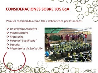 CONSIDERACIONES SOBRE LOS EqA

Para ser considerados como tales, deben tener, por los menos:

   Un proyecto educativo
   Infraestructura
   Materiales
   Personal “cualificado”
   Usuarios
   Mecanismos de Evaluación
 