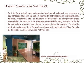  Aulas de Naturaleza/ Centro de EA

  Su interés principal es el entorno (natural, rural, urbano), sus recursos o
  las consecuencias de su uso. A través de actividades de interpretación,
  talleres, itinerarios, etc., se favorece el desarrollo de comportamientos
  sostenibles. En este caso, los nombres son también muy diversos: Aula de
  la Naturaleza, Aula del mar, Aulas urbanas, Aulas de energía, Centros de
  reciclaje, Albergue de la Naturaleza, Campos de aprendizaje, CEA, Escuela
  de Educación Ambiental, Aulas Activas, etc.




                                    Aula del Mar de Benalmádena. FUENTE
 