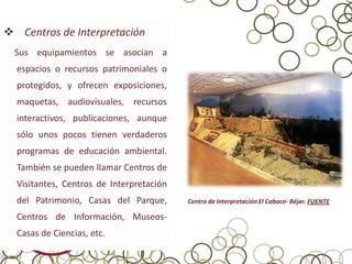  Centros de Interpretación
  Sus equipamientos se asocian a
  espacios o recursos patrimoniales o
  protegidos, y ofrecen exposiciones,
  maquetas, audiovisuales, recursos
  interactivos, publicaciones, aunque
  sólo unos pocos tienen verdaderos
  programas de educación ambiental.
  También se pueden llamar Centros de
  Visitantes, Centros de Interpretación
  del Patrimonio, Casas del Parque,       Centro de Interpretación El Cabaco- Béjar. FUENTE

  Centros de Información, Museos-
  Casas de Ciencias, etc.
 