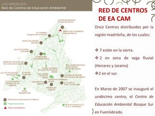 RED DE CENTROS
  DE EA CAM
Once Centros distribuidos por la
región madrileña, de los cuales:


 7 están en la sierra.
 2 en zona de vega fluvial
(Henares y Jarama)
2 en el sur.


En Marzo de 2007 se inauguró el
undécimo centro, el Centro de
Educación Ambiental Bosque Sur
en Fuenlabrada.
 