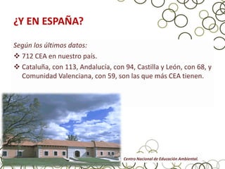 ¿Y EN ESPAÑA?

Según los últimos datos:
 712 CEA en nuestro país.
 Cataluña, con 113, Andalucía, con 94, Castilla y León, con 68, y
  Comunidad Valenciana, con 59, son las que más CEA tienen.




                                    Centro Nacional de Educación Ambiental.
 