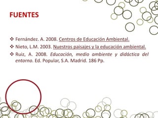 FUENTES

 Fernández. A. 2008. Centros de Educación Ambiental.
 Nieto, L.M. 2003. Nuestros paisajes y la educación ambiental.
 Ruiz, A. 2008. Educación, medio ambiente y didáctica del
  entorno. Ed. Popular, S.A. Madrid. 186 Pp.
 