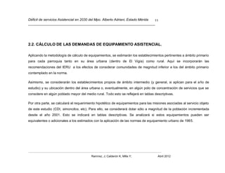 Déficit de servicios Asistencial en 2030 del Mpo. Alberto Adriani, Estado Mérida 11
___________________________________________________________________




2.2. CÁLCULO DE LAS DEMANDAS DE EQUIPAMIENTO ASISTENCIAL.

Aplicando la metodología de cálculo de equipamientos, se estimarán los establecimientos pertinentes a ámbito primario
para cada parroquia tanto en su área urbana (dentro de El Vigía) como rural. Aquí se incorporarán las
recomendaciones del IERU a los efectos de considerar comunidades de magnitud inferior a los del ámbito primario
contemplado en la norma.

Asimismo, se considerarán los establecimientos propios de ámbito intermedio (y general, si aplican para el año de
estudio) y su ubicación dentro del área urbana o, eventualmente, en algún polo de concentración de servicios que se
considere en algún poblado mayor del medio rural. Todo esto se reflejará en tablas descriptivas.

Por otra parte, se calculará el requerimiento hipotético de equipamientos para las misiones asociadas al servicio objeto
de este estudio (CDI, simoncitos, etc). Para ello, se considerará dotar sólo a magnitud de la población incrementada
desde el año 2001. Esto se indicará en tablas descriptivas. Se analizará si estos equipamientos pueden ser
equivalentes o adicionales a los estimados con la aplicación de las normas de equipamiento urbano de 1985.




                                         Ramírez, J; Calderón K; Milla Y;             Abril 2012
 