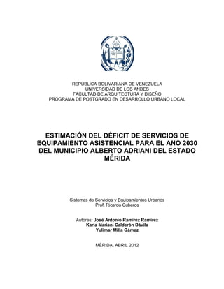 1




          REPÚBLICA BOLIVARIANA DE VENEZUELA
                UNIVERSIDAD DE LOS ANDES
          FACULTAD DE ARQUITECTURA Y DISEÑO
   PROGRAMA DE POSTGRADO EN DESARROLLO URBANO LOCAL




  ESTIMACIÓN DEL DÉFICIT DE SERVICIOS DE
EQUIPAMIENTO ASISTENCIAL PARA EL AÑO 2030
DEL MUNICIPIO ALBERTO ADRIANI DEL ESTADO
                 MÉRIDA




          Sistemas de Servicios y Equipamientos Urbanos
                      Prof. Ricardo Cuberos


             Autores: José Antonio Ramírez Ramírez
                  Karla Mariani Calderón Dávila
                       Yulimar Milla Gámez


                      MÉRIDA, ABRIL 2012
 