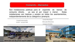 Son instalaciones públicas para el expendio de bienes de
consumo directo, ya sea al por mayor o menor. Estas
instalaciones son básicas y existen en todos los asentamientos,
independientemente de su categoría o jerarquía.
Ciudad Intermedia:
20,001 - 50,000 Hab.
Camal Municipal
Mercado Minorista
Campos Feriales
MERCADO DE ABASTOS NUEVO ORIENTE MERCADO CENTRAL
 