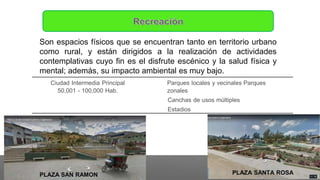 Son espacios físicos que se encuentran tanto en territorio urbano
como rural, y están dirigidos a la realización de actividades
contemplativas cuyo fin es el disfrute escénico y la salud física y
mental; además, su impacto ambiental es muy bajo.
PLAZA SANTA ROSA
PLAZA SAN RAMON
Ciudad Intermedia Principal
50,001 - 100,000 Hab.
Parques locales y vecinales Parques
zonales
Canchas de usos múltiples
Estadios
 