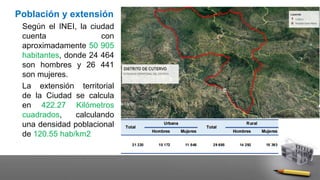 Población y extensión
Según el INEI, la ciudad
cuenta con
aproximadamente 50 905
habitantes, donde 24 464
son hombres y 26 441
son mujeres.
La extensión territorial
de la Ciudad se calcula
en 422.27 Kilómetros
cuadrados, calculando
una densidad poblacional
de 120.55 hab/km2
 