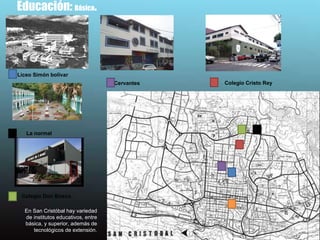 Educación:  Básica .  En San Cristóbal hay variedad de institutos educativos, entre básica, y superior, además de tecnológicos de extensión. Liceo Simón bolívar  La normal  Cervantes  Colegio Don Bosco  Colegio Cristo Rey 