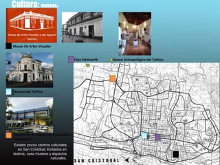 Cultura:  museos .  Existen pocos centros culturales en San Cristóbal, limitados en teatros, casa museos y espacios naturales. Museo Antropológico del Táchira  Museo De Artes Visuales Casa Steinvorth Ateneo del Táchira Pabellones de Exposición (Colombia y Venezuela).  