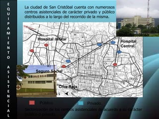 E Q U I P A M I E N T O A S I S T E N C I A L La ciudad de San Cristóbal cuenta con numerosos centros asistenciales de carácter privado y público distribuidos a lo largo del recorrido de la misma. Sectorización de los centros asistenciales de acuerdo a su carácter publico o privado. Público. Privado. Hospital Central. Antituberculoso Cruz Roja Seguro Social Hospital militar 