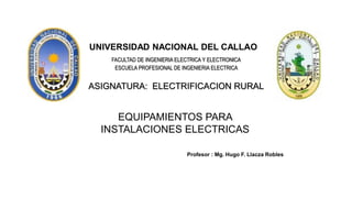 FACULTAD DE INGENIERIA ELECTRICA Y ELECTRONICA
ESCUELA PROFESIONAL DE INGENIERIA ELECTRICA
ASIGNATURA: ELECTRIFICACION RURAL
EQUIPAMIENTOS PARA
INSTALACIONES ELECTRICAS
UNIVERSIDAD NACIONAL DEL CALLAO
Profesor : Mg. Hugo F. Llacza Robles
 