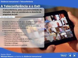 Equipa: Moore
A Teleconferência e o EaD
 MenuMichael Moore e a teoria da distância transacional
Distância transacional > Teleconferência
Em todas as formas de EaD, quer se utilizem meios mais
ou menos tradicionais e tendencialmente mais
estruturados como o correio, a rádio ou da televisão, a
comunicação passa a ser multilateral.
A teleconferência:
• Desenvolve a autonomia;
• Favorece a criação de recursos;
• Promove a motivação;
• Promove a diversificação de atividades;
• Cria uma atmosfera mais amigável;
• Encoraja o diálogo;
• Diminui a estrutura e o controle
A teleconferência, pelas suas potencialidades de
interação , deve ser considerada no desenho de
programas de EaD.
clicar para saber mais...
 