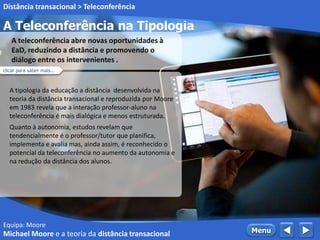 Equipa: Moore
A Teleconferência na Tipologia
 MenuMichael Moore e a teoria da distância transacional
Distância transacional > Teleconferência
A tipologia da educação a distância desenvolvida na
teoria da distância transacional e reproduzida por Moore
em 1983 revela que a interação professor-aluno na
teleconferência é mais dialógica e menos estruturada.
Quanto à autonomia, estudos revelam que
tendencialmente é o professor/tutor que planifica,
implementa e avalia mas, ainda assim, é reconhecido o
potencial da teleconferência no aumento da autonomia e
na redução da distância dos alunos.
A teleconferência abre novas oportunidades à
EaD, reduzindo a distância e promovendo o
diálogo entre os intervenientes .
clicar para saber mais...
 