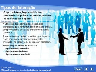 Equipa: Moore
Tipos de interação
 MenuMichael Moore e a teoria da distância transacional
A utilização das potencialidade das novas
tecnologias, para fomentar a comunicação em EaD,
tem provocado a discussão em torno de alguns
conceitos.
A interação é um destes conceitos , que importa
rever, analisando-se os principais agentes
envolvidos no processo de ensino-aprendizagem.
Moore propõe 3 tipos de interação:
•Aprendente-Conteúdos
•Aprendente- Professor
•Aprendente-Aprendente
O tipo de interação pretendida tem
consequências práticas na escolha do meio
de comunicação a aplicar.
clicar para saber mais...
 