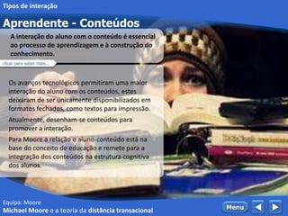 Equipa: Moore
Aprendente - Conteúdos
 MenuMichael Moore e a teoria da distância transacional
Tipos de interação
Os avanços tecnológicos permitiram uma maior
interação do aluno com os conteúdos, estes
deixaram de ser unicamente disponibilizados em
formatos fechados, como textos para impressão.
Atualmente, desenham-se conteúdos para
promover a interação.
Para Moore a relação o aluno-conteúdo está na
base do conceito de educação e remete para a
integração dos conteúdos na estrutura cognitiva
dos alunos.
A interação do aluno com o conteúdo é essencial
ao processo de aprendizagem e à construção do
conhecimento.
clicar para saber mais...
 