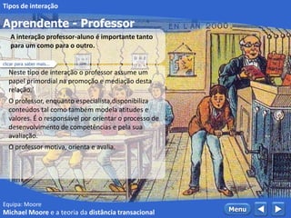 Equipa: Moore
Aprendente - Professor
 MenuMichael Moore e a teoria da distância transacional
Tipos de interação
Neste tipo de interação o professor assume um
papel primordial na promoção e mediação desta
relação.´
O professor, enquanto especialista,disponibiliza
conteúdos tal como também modela atitudes e
valores. É o responsável por orientar o processo de
desenvolvimento de competências e pela sua
avaliação.
O professor motiva, orienta e avalia.
A interação professor-aluno é importante tanto
para um como para o outro.
clicar para saber mais...
 