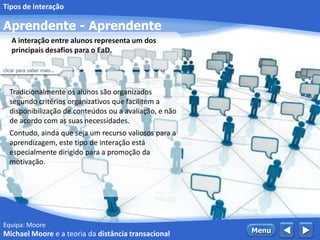 Equipa: Moore
Aprendente - Aprendente
 MenuMichael Moore e a teoria da distância transacional
Tipos de interação
Tradicionalmente os alunos são organizados
segundo critérios organizativos que facilitem a
disponibilização de conteúdos ou a avaliação, e não
de acordo com as suas necessidades.
Contudo, ainda que seja um recurso valiosos para a
aprendizagem, este tipo de interação está
especialmente dirigido para a promoção da
motivação.
A interação entre alunos representa um dos
principais desafios para o EaD.
clicar para saber mais...
 