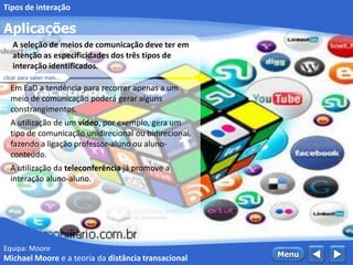 Equipa: Moore
Aplicações
 MenuMichael Moore e a teoria da distância transacional
Tipos de interação
Em EaD a tendência para recorrer apenas a um
meio de comunicação poderá gerar alguns
constrangimentos.
A utilização de um vídeo, por exemplo, gera um
tipo de comunicação unidirecional ou bidirecional,
fazendo a ligação professor-aluno ou aluno-
conteúdo.
A utilização da teleconferência já promove a
interação aluno-aluno.
A seleção de meios de comunicação deve ter em
atenção as especificidades dos três tipos de
interação identificados.
clicar para saber mais...
 