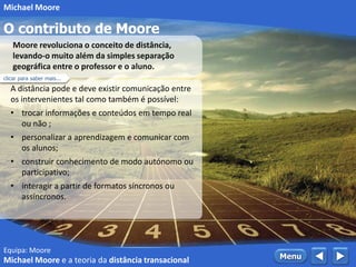 Equipa: Moore
O contributo de Moore
 MenuMichael Moore e a teoria da distância transacional
Michael Moore
A distância pode e deve existir comunicação entre
os intervenientes tal como também é possível:
• trocar informações e conteúdos em tempo real
ou não ;
• personalizar a aprendizagem e comunicar com
os alunos;
• construir conhecimento de modo autónomo ou
participativo;
• interagir a partir de formatos síncronos ou
assíncronos.
Moore revoluciona o conceito de distância,
levando-o muito além da simples separação
geográfica entre o professor e o aluno.
clicar para saber mais...
 